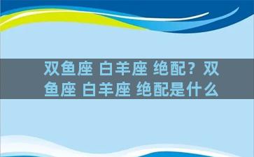 双鱼座 白羊座 绝配？双鱼座 白羊座 绝配是什么